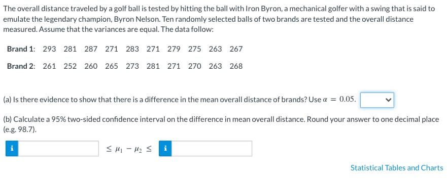The overall distance traveled by a golf ball is tested by hitting the ball with Iron Byron, a mechanical golfer with a swing that is said to
emulate the legendary champion, Byron Nelson. Ten randomly selected balls of two brands are tested and the overall distance
measured. Assume that the variances are equal. The data follow:
Brand 1: 293 281 287 271 283 271 279 275 263 267
Brand 2: 261 252 260 265 273 281 271 270 263 268
(a) Is there evidence to show that there is a difference in the mean overall distance of brands? Use α = 0.05.
(b) Calculate a 95% two-sided confidence interval on the difference in mean overall distance. Round your answer to one decimal place
(e.g. 98.7).
i
≤ M₁-M₂ ≤ i
Statistical Tables and Charts