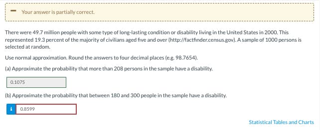 Your answer is partially correct.
There were 49.7 million people with some type of long-lasting condition or disability living in the United States in 2000. This
represented 19.3 percent of the majority of civilians aged five and over (http://factfinder.census.gov). A sample of 1000 persons is
selected at random.
Use normal approximation. Round the answers to four decimal places (e.g. 98.7654).
(a) Approximate the probability that more than 208 persons in the sample have a disability.
0.1075
(b) Approximate the probability that between 180 and 300 people in the sample have a disability.
0.8599
i
Statistical Tables and Charts