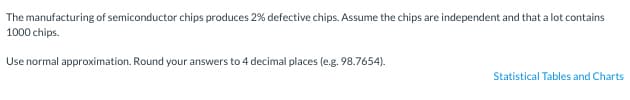 The manufacturing of semiconductor chips produces 2% defective chips. Assume the chips are independent and that a lot contains
1000 chips.
Use normal approximation. Round your answers to 4 decimal places (e.g. 98.7654).
Statistical Tables and Charts