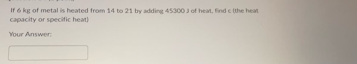 If 6 kg of metal is heated from 14 to 21 by adding 45300 J of heat, find c (the heat
capacity or specific heat)
Your Answer: