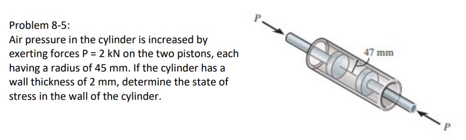 P
47 mm
CO'CO
Problem 8-5:
Air pressure in the cylinder is increased by
exerting forces P = 2 kN on the two pistons, each
having a radius of 45 mm. If the cylinder has a
wall thickness of 2 mm, determine the state of
stress in the wall of the cylinder.
P