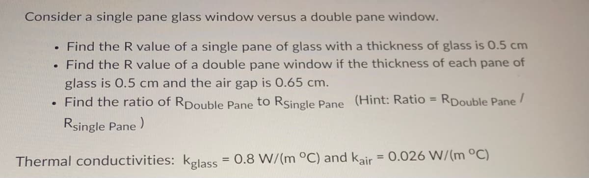 Consider a single pane glass window versus a double pane window.
. Find the R value of a single pane of glass with a thickness of glass is 0.5 cm
. Find the R value of a double pane window if the thickness of each pane of
glass is 0.5 cm and the air gap is 0.65 cm.
Find the ratio of RDouble Pane to RSingle Pane (Hint: Ratio = RDouble Pane/
Rsingle Pane)
Thermal conductivities: kglass = 0.8 W/(m °C) and kair = 0.026 W/(m °C)