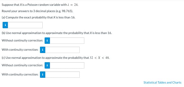 Suppose that X is a Poisson random variable with λ = 24.
Round your answers to 3 decimal places (e.g. 98.765).
(a) Compute the exact probability that X is less than 16.
(b) Use normal approximation to approximate the probability that X is less than 16.
Without continuity correction: i
With continuity correction: i
(c) Use normal approximation to approximate the probability that 32 < X < 48.
Without continuity correction: i
With continuity correction: i
Statistical Tables and Charts