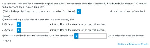 The time until recharge for a battery in a laptop computer under common conditions is normally distributed with mean of 270 minutes
and a standard deviation of 50 minutes.
a) What is the probability that a battery lasts more than four hours? i
(Round the answer to 3 decimal
places.)
b) What are the quartiles (the 25% and 75% values) of battery life?
25% value = i
75% value = i
c) What value of life in minutes is exceeded with 95% probability? i
integer.)
minutes (Round the answer to the nearest integer.)
minutes (Round the answer to the nearest integer.)
(Round the answer to the nearest
Statistical Tables and Charts