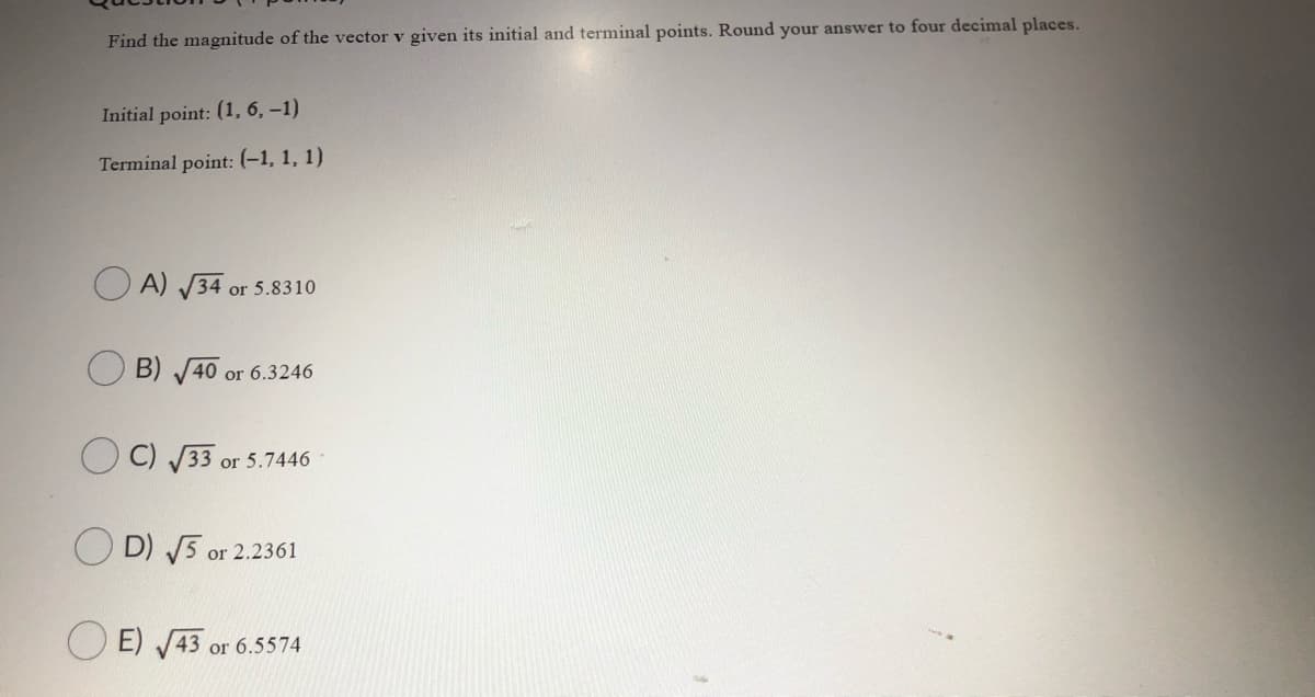 Find the magnitude of the vector v given its initial and terminal points. Round your answer to four decimal places.
Initial point: (1, 6, –1)
Terminal point: (-1, 1, 1)
O A) V34 or 5.8310
B) 40 or 6.3246
C) 33 or 5.7446
O D) 5 or 2.2361
O E) 43 or 6.5574
