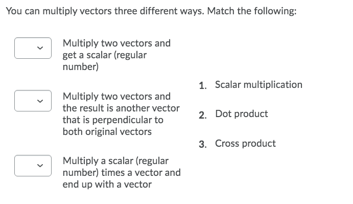 You can multiply vectors three different ways. Match the following:
Multiply two vectors and
get a scalar (regular
number)
1. Scalar multiplication
Multiply two vectors and
the result is another vector
2. Dot product
that is perpendicular to
both original vectors
3. Cross product
Multiply a scalar (regular
number) times a vector and
end up with a vector
