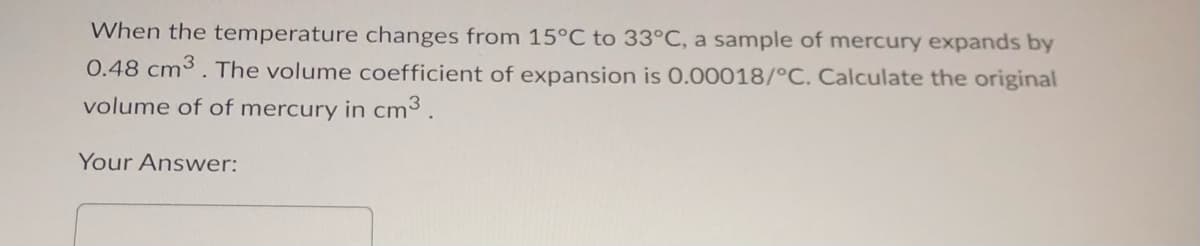 When the temperature changes from 15°C to 33°C, a sample of mercury expands by
0.48 cm3. The volume coefficient of expansion is 0.00018/°C. Calculate the original
volume of of mercury in cm³.
Your Answer: