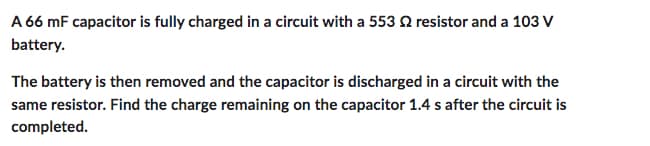A 66 mF capacitor is fully charged in a circuit with a 553 2 resistor and a 103 V
battery.
The battery is then removed and the capacitor is discharged in a circuit with the
same resistor. Find the charge remaining on the capacitor 1.4 s after the circuit is
completed.