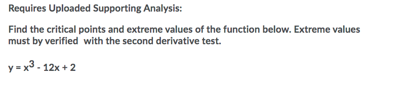 Requires Uploaded Supporting Analysis:
Find the critical points and extreme values of the function below. Extreme values
must by verified with the second derivative test.
y = x3 - 12x + 2
