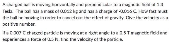 A charged ball is moving horizontally and perpendicular to a magnetic field of 1.3
Tesla. The ball has a mass of 0.012 kg and has a charge of -0.016 C. How fast must
the ball be moving in order to cancel out the effect of gravity. Give the velocity as a
positive number.
If a 0.007 C charged particle is moving at a right angle to a 0.5 T magnetic field and
experiences a force of 0.5 N, find the velocity of the particle.