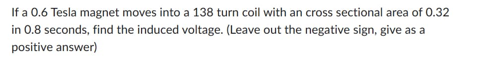 If a 0.6 Tesla magnet moves into a 138 turn coil with an cross sectional area of 0.32
in 0.8 seconds, find the induced voltage. (Leave out the negative sign, give as a
positive answer)