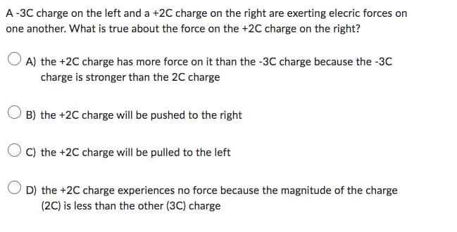 A-3C charge on the left and a +2C charge on the right are exerting elecric forces on
one another. What is true about the force on the +2C charge on the right?
A) the +2C charge has more force on it than the -3C charge because the -3C
charge is stronger than the 2C charge
B) the +2C charge will be pushed to the right
OC) the +2C charge will be pulled to the left
D) the +2C charge experiences no force because the magnitude of the charge
(2C) is less than the other (3C) charge