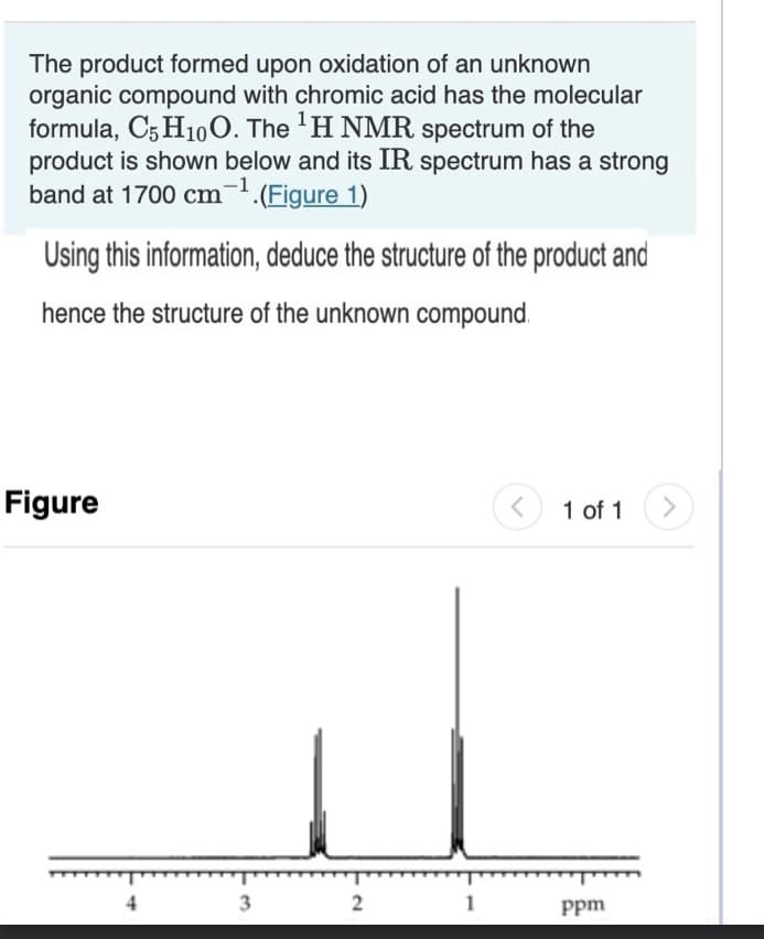 The product formed upon oxidation of an unknown
organic compound with chromic acid has the molecular
formula, C5 H10O. The ¹H NMR spectrum of the
product is shown below and its IR spectrum has a strong
band at 1700 cm-¹.(Figure 1)
Using this information, deduce the structure of the product and
hence the structure of the unknown compound.
Figure
3
2
1
<
1 of 1
ppm