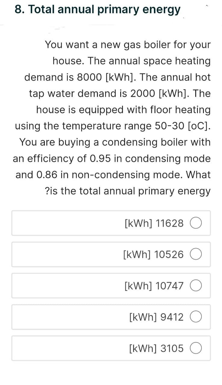 8. Total annual primary energy
You want a new gas boiler for your
house. The annual space heating
demand is 8000 [kWh]. The annual hot
tap water demand is 2000 [kWh]. The
house is equipped with floor heating
using the temperature range 50-30 [OC].
You are buying a condensing boiler with
an efficiency of 0.95 in condensing mode
and 0.86 in non-condensing mode. What
?is the total annual primary energy
[kWh] 11628
[kWh] 10526
[kWh] 10747
[kWh] 9412 O
[kWh] 3105