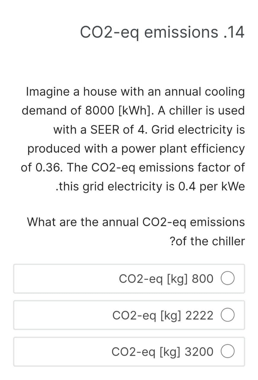 CO2-eq emissions .14
Imagine a house with an annual cooling
demand of 8000 [kWh]. A chiller is used
with a SEER of 4. Grid electricity is
produced with a power plant efficiency
of 0.36. The CO2-eq emissions factor of
.this grid electricity is 0.4 per kWe
What are the annual CO2-eq emissions.
?of the chiller
CO2-eq [kg] 800
CO2-eq [kg] 2222 O
CO2-eq [kg] 3200