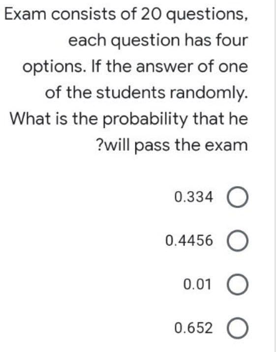 Exam consists of 20 questions,
each question has four
options. If the answer of one
of the students randomly.
What is the probability that he
?will pass the exam
0.334 O
0.4456 O
0.01 O
0.652 O
