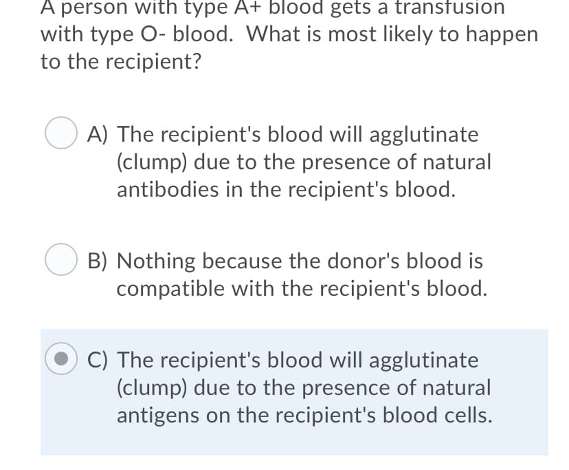 A person with type A+ blood gets a transfusion
with type O- blood. What is most likely to happen
to the recipient?
A) The recipient's blood will agglutinate
(clump) due to the presence of natural
antibodies in the recipient's blood.
B) Nothing because the donor's blood is
compatible with the recipient's blood.
C) The recipient's blood will agglutinate
(clump) due to the presence of natural
antigens on the recipient's blood cells.
