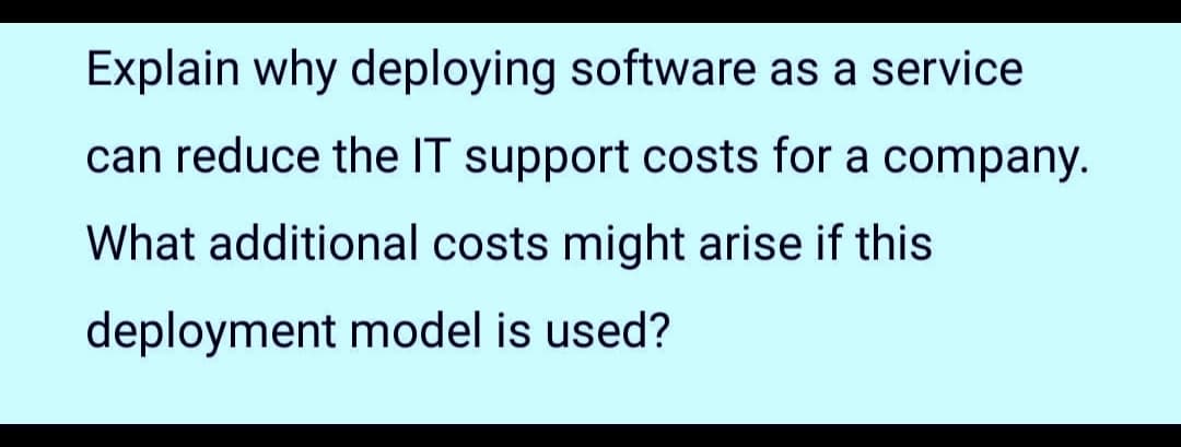 Explain why deploying software as a service
can reduce the IT support costs for a company.
What additional costs might arise if this
deployment model is used?
