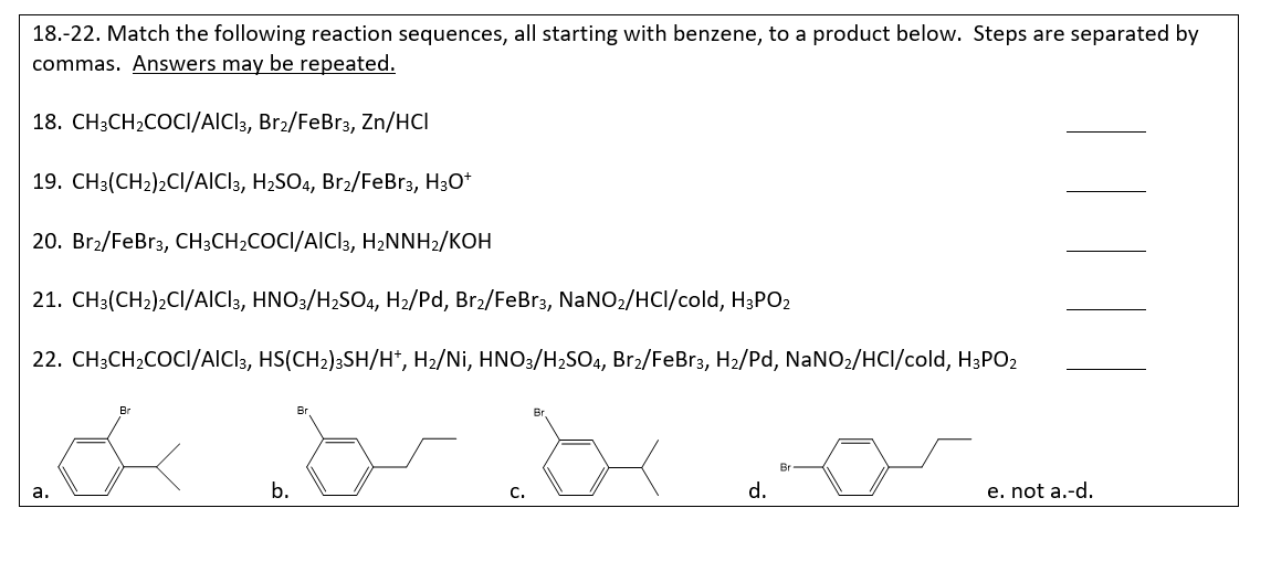 18.-22. Match the following reaction sequences, all starting with benzene, to a product below. Steps are separated by
commas. Answers may be repeated.
18. CH3CH2COCI/AICI 3, Br₂/FeBr3, Zn/HCI
19. CH3(CH2)2CI/AICI 3, H2SO4, Br2/FeBr3, H3O+
20. Br2/FeBr3, CH3CH2COCI/AICI 3, H₂NNH2/KOH
21. CH3(CH2)2CI/AICI 3, HNO3/H2SO4, H2/Pd, Br2/FeBr3, NaNO2/HCI/cold, H3PO₂
22. CH3CH2COCI/AICI³, HS(CH2)3SH/H*, H₂/Ni, HNO3/H2SO4, Br2/FeBr3, H₂/Pd, NaNO2/HCl/cold, H3PO2
Br
a.
b.
C.
d.
e. not a.-d.