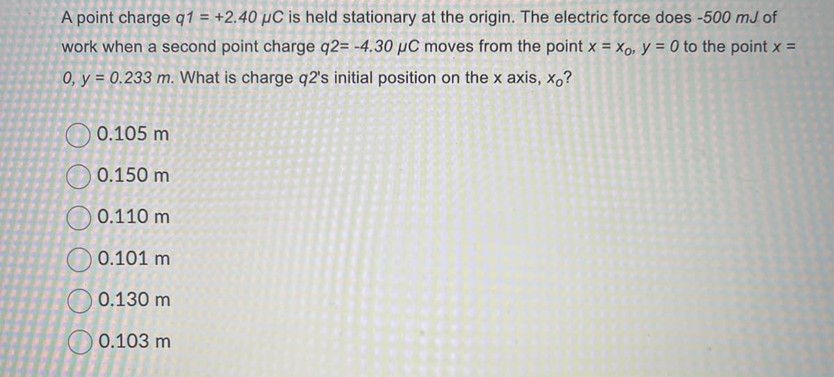 A point charge q1 = +2.40 µC is held stationary at the origin. The electric force does -500 mJ of
work when a second point charge q2= -4.30 μC moves from the point x = xo, y = 0 to the point x =
0, y = 0.233 m. What is charge q2's initial position on the x axis, xo?
0.105 m
0.150 m
0.110 m
0.101 m
0.130 m
0.103 m