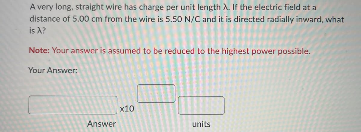 A very long, straight wire has charge per unit length A. If the electric field at a
distance of 5.00 cm from the wire is 5.50 N/C and it is directed radially inward, what
is a?
Note: Your answer is assumed to be reduced to the highest power possible.
Your Answer:
Answer
x10
units