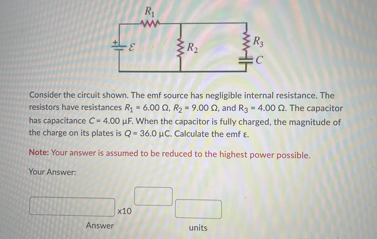 -E
Answer
R₁
www
x10
www
R₂
Consider the circuit shown. The emf source has negligible internal resistance. The
resistors have resistances R₁ = 6.00 2, R₂ = 9.00 2, and R3 = 4.00 2. The capacitor
has capacitance C= 4.00 uF. When the capacitor is fully charged, the magnitude of
the charge on its plates is Q = 36.0 µC. Calculate the emf ε.
Note: Your answer is assumed to be reduced to the highest power possible.
Your Answer:
R3
C
units