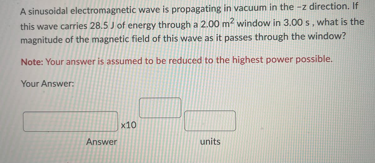 A sinusoidal electromagnetic wave is propagating in vacuum in the -z direction. If
this wave carries 28.5 J of energy through a 2.00 m² window in 3.00 s, what is the
magnitude of the magnetic field of this wave as passes through the window?
Note: Your answer is assumed to be reduced to the highest power possible.
Your Answer:
Answer
x10
units