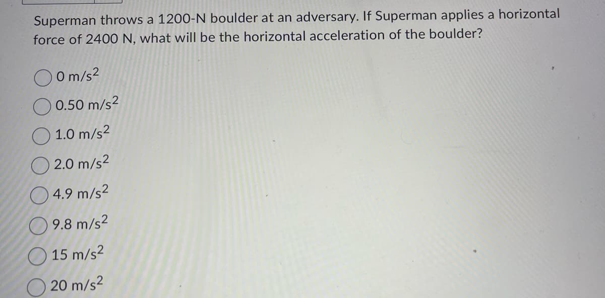 Superman throws a 1200-N boulder at an adversary. If Superman applies a horizontal
force of 2400 N, what will be the horizontal acceleration of the boulder?
0 m/s²
0.50 m/s²
1.0 m/s²
2.0 m/s²
4.9 m/s²
9.8 m/s²
15 m/s²
20 m/s²