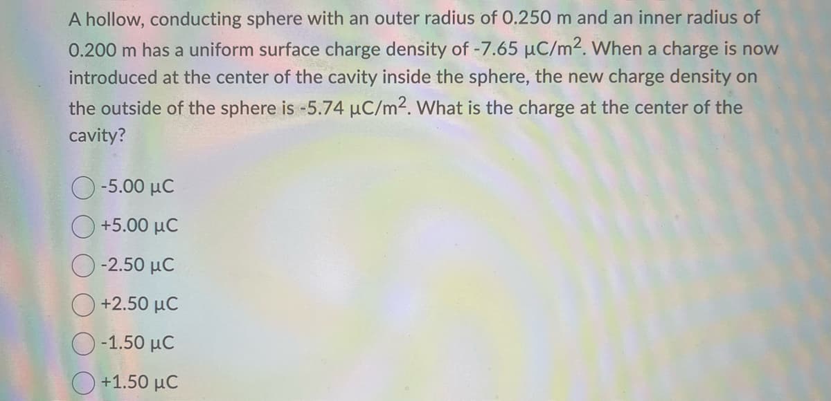 A hollow, conducting sphere with an outer radius of 0.250 m and an inner radius of
0.200 m has a uniform surface charge density of -7.65 µC/m². When a charge is now
introduced at the center of the cavity inside the sphere, the new charge density on
the outside of the sphere is -5.74 µC/m². What is the charge at the center of the
cavity?
Ο -5.00 με
+5.00 μC
| -2.50 MC
+2.50 μC
Ο -1.50 μC
Ο +1.50 μC