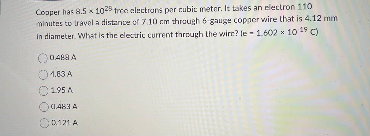 Copper has 8.5 x 1028 free electrons per cubic meter. It takes an electron 110
minutes to travel a distance of 7.10 cm through 6-gauge copper wire that is 4.12 mm
in diameter. What is the electric current through the wire? (e = 1.602 × 10-1⁹ C)
0.488 A
4.83 A
1.95 A
0.483 A
0.121 A