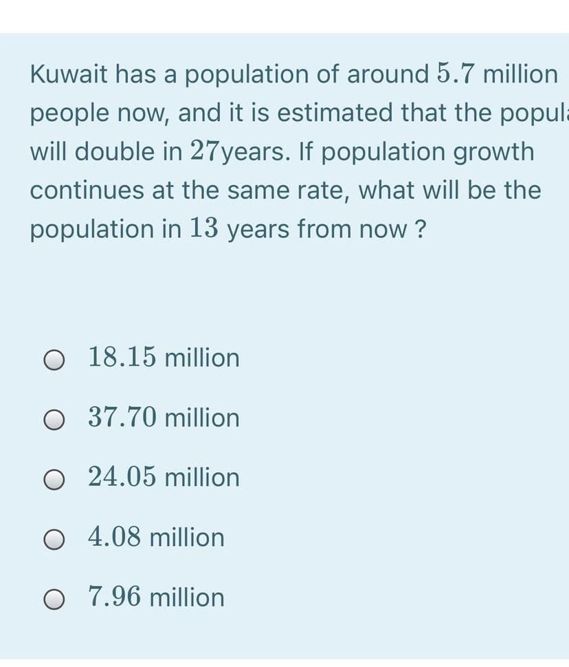 Kuwait has a population of around 5.7 million
people now, and it is estimated that the popula
will double in 27years. If population growth
continues at the same rate, what will be the
population in 13 years from now ?
O 18.15 million
O 37.70 million
O 24.05 million
O 4.08 million
O 7.96 million
