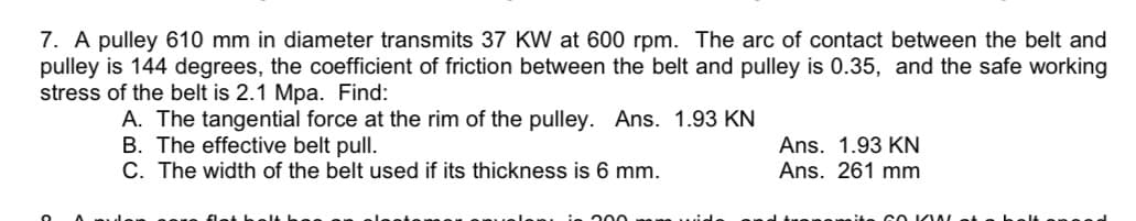 7. A pulley 610 mm in diameter transmits 37 KW at 600 rpm. The arc of contact between the belt and
pulley is 144 degrees, the coefficient of friction between the belt and pulley is 0.35, and the safe working
stress of the belt is 2.1 Mpa. Find:
A. The tangential force at the rim of the pulley. Ans. 1.93 KN
B. The effective belt pull.
C. The width of the belt used if its thickness is 6 mm.
200 a wide
Ans. 1.93 KN
Ans. 261 mm