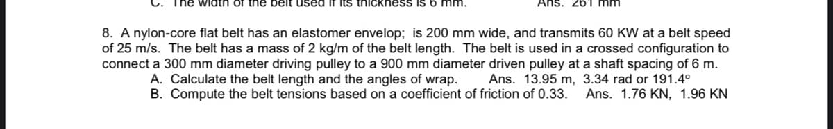 The width of the belt used if its thickness is 6 mm.
Ans. 261 mm
8. A nylon-core flat belt has an elastomer envelop; is 200 mm wide, and transmits 60 KW at a belt speed
of 25 m/s. The belt has a mass of 2 kg/m of the belt length. The belt is used in a crossed configuration to
connect a 300 mm diameter driving pulley to a 900 mm diameter driven pulley at a shaft spacing of 6 m.
A. Calculate the belt length and the angles of wrap. Ans. 13.95 m, 3.34 rad or 191.4°
B. Compute the belt tensions based on a coefficient of friction of 0.33. Ans. 1.76 KN, 1.96 KN