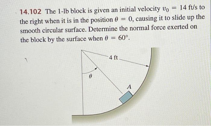 = 14 ft/s to
14.102 The 1-lb block is given an initial velocity vo
the right when it is in the position= 0, causing it to slide up the
smooth circular surface. Determine the normal force exerted on
the block by the surface when 0 = 60°.
0
4 ft
A