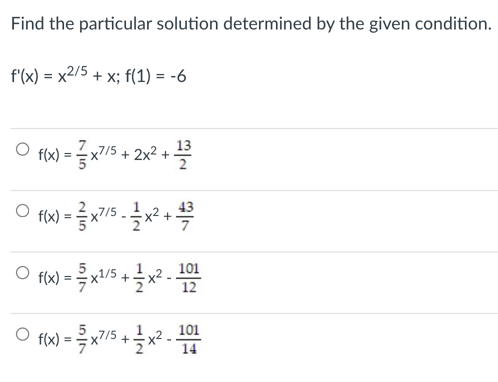 Find the particular solution determined by the given condition.
f'(x) = x2/5 + x; f(1) = -6
%3D
13
O fx) = 슬x7/5 + 2x2 +
2
43
flx) = x7/5 -x2 +
O flw) = x/5 +x? -12
101
1
101
f(x)
x2
+
2
14
