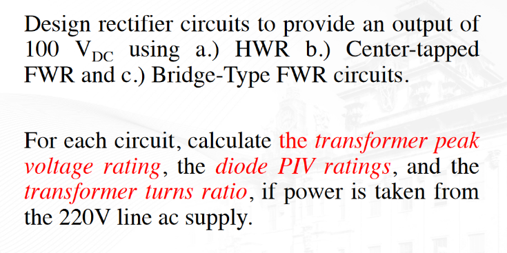 Design rectifier circuits to provide an output of
100 VDC using a.) HWR b.) Center-tapped
FWR and c.) Bridge-Type FWR circuits.
For each circuit, calculate the transformer peak
voltage rating, the diode PIV ratings, and the
transformer turns ratio, if power is taken from
the 220V line ac supply.