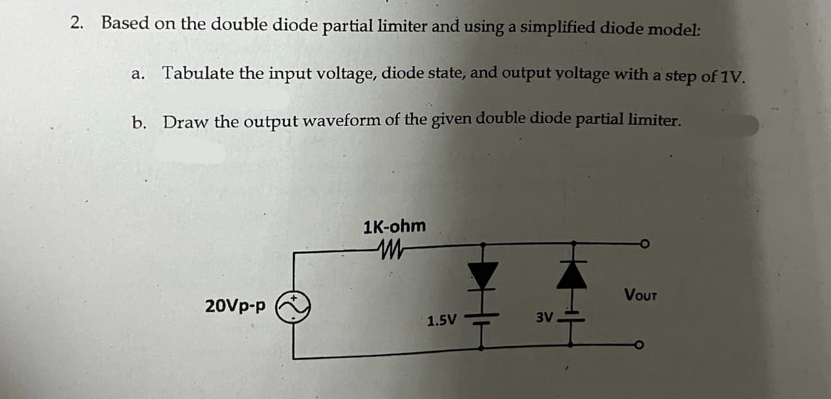 2. Based on the double diode partial limiter and using a simplified diode model:
a. Tabulate the input voltage, diode state, and output voltage with a step of 1V.
b. Draw the output waveform of the given double diode partial limiter.
20Vp-p
1K-ohm
WW
1.5V
3V
VOUT