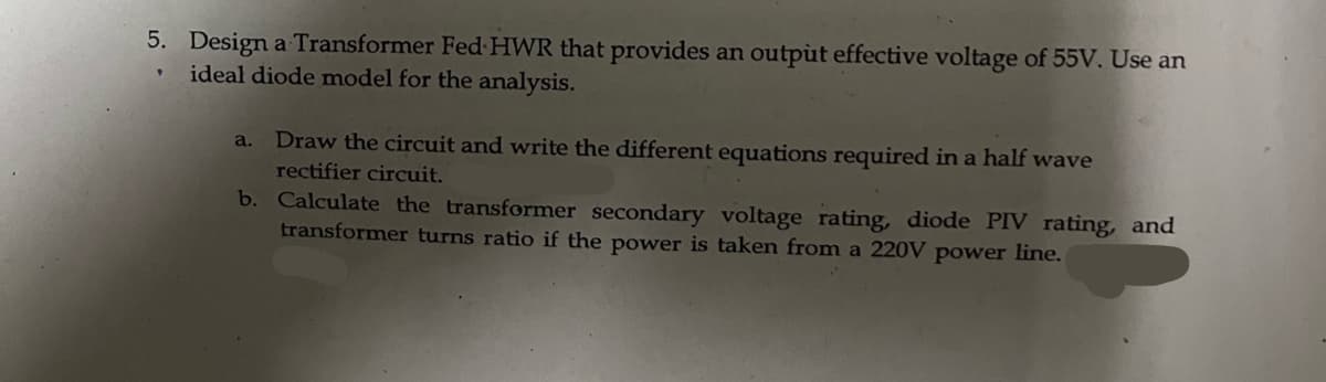 5. Design a Transformer Fed HWR that provides an output effective voltage of 55V. Use an
ideal diode model for the analysis.
a. Draw the circuit and write the different equations required in a half wave
rectifier circuit.
b.
Calculate the transformer secondary voltage rating, diode PIV rating, and
transformer turns ratio if the power is taken from a 220V power line.