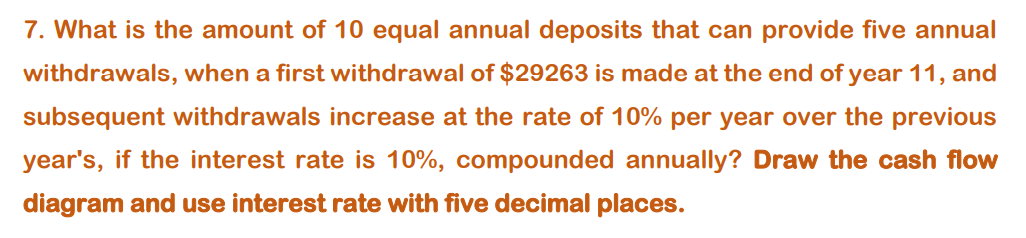 7. What is the amount of 10 equal annual deposits that can provide five annual
withdrawals, when a first withdrawal of $29263 is made at the end of year 11, and
subsequent withdrawals increase at the rate of 10% per year over the previous
year's, if the interest rate is 10%, compounded annually? Draw the cash flow
diagram and use interest rate with five decimal places.