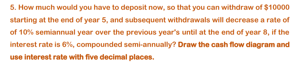 5. How much would you have to deposit now, so that you can withdraw of $10000
starting at the end of year 5, and subsequent withdrawals will decrease a rate of
of 10% semiannual year over the previous year's until at the end of year 8, if the
interest rate is 6%, compounded semi-annually? Draw the cash flow diagram and
use interest rate with five decimal places.