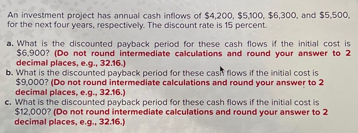 An investment project has annual cash inflows of $4,200, $5,100, $6,300, and $5,500,
for the next four years, respectively. The discount rate is 15 percent.
a. What is the discounted payback period for these cash flows if the initial cost is
$6,900? (Do not round intermediate calculations and round your answer to 2
decimal places, e.g., 32.16.)
b. What is the discounted payback period for these cash flows if the initial cost is
$9,000? (Do not round intermediate calculations and round your answer to 2
decimal places, e.g., 32.16.)
c. What is the discounted payback period for these cash flows if the initial cost is
$12,000? (Do not round intermediate calculations and round your answer to 2
decimal places, e.g., 32.16.)