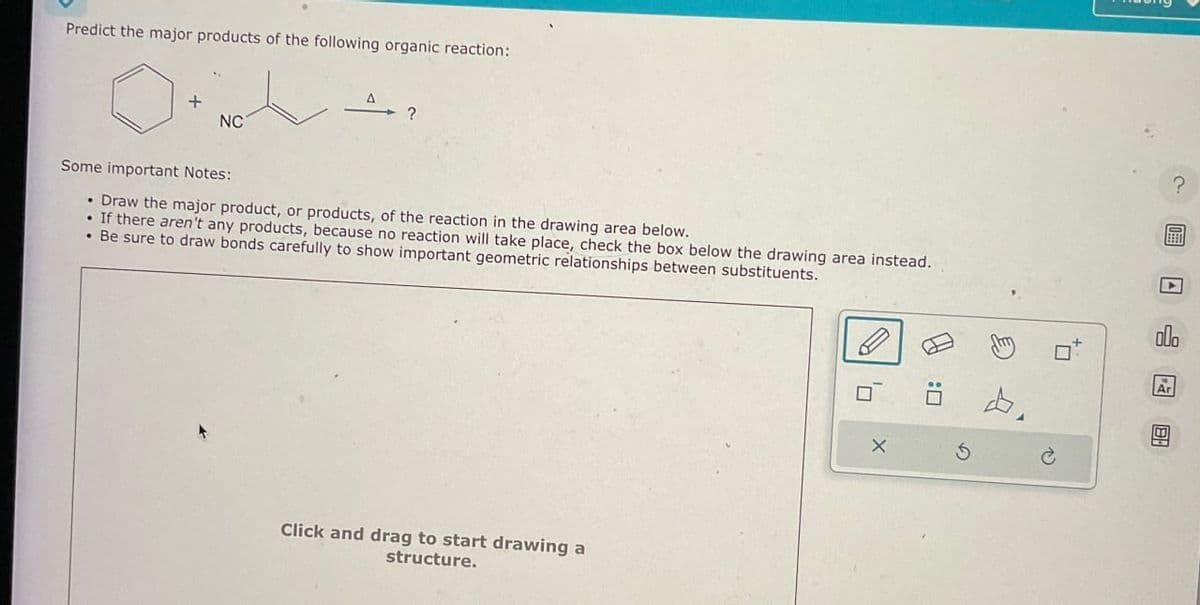 Predict the major products of the following organic reaction:
+
NC
Some important Notes:
• Draw the major product, or products, of the reaction in the drawing area below.
• If there aren't any products, because no reaction will take place, check the box below the drawing area instead.
• Be sure to draw bonds carefully to show important geometric relationships between substituents.
Click and drag to start drawing a
structure.
X
G
?