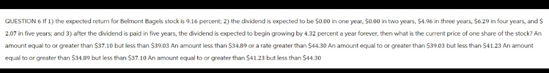 QUESTION 6 If 1) the expected return for Belmont Bagels stock is 9.16 percent; 2) the dividend is expected to be $0.00 in one year, $0.00 in two years, $4.96 in three years, $6.29 in four years, and $
2.07 in five years; and 3) after the dividend is paid in five years, the dividend is expected to begin growing by 4.32 percent a year forever, then what is the current price of one share of the stock? An
amount equal to or greater than $37.10 but less than $39.03 An amount less than $34.89 or a rate greater than $44.30 An amount equal to or greater than $39.03 but less than $41.23 An amount
equal to or greater than $34.89 but less than $37.10 An amount equal to or greater than $41.23 but less than $44.30