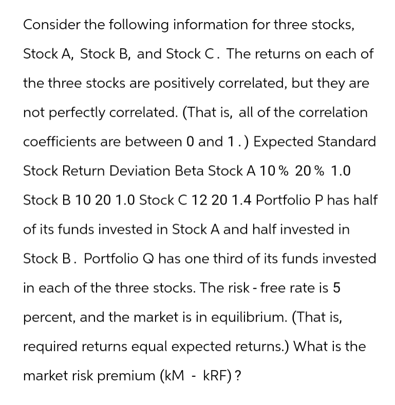Consider the following information for three stocks,
Stock A, Stock B, and Stock C. The returns on each of
the three stocks are positively correlated, but they are
not perfectly correlated. (That is, all of the correlation
coefficients are between 0 and 1.) Expected Standard
Stock Return Deviation Beta Stock A 10% 20% 1.0
Stock B 10 20 1.0 Stock C 12 20 1.4 Portfolio P has half
of its funds invested in Stock A and half invested in
Stock B. Portfolio Q has one third of its funds invested
in each of the three stocks. The risk - free rate is 5
percent, and the market is in equilibrium. (That is,
required returns equal expected returns.) What is the
market risk premium (kM - KRF)?