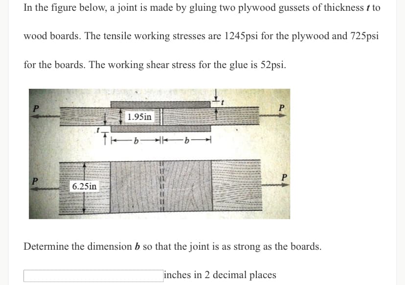 In the figure below, a joint is made by gluing two plywood gussets of thickness t to
wood boards. The tensile working stresses are 1245psi for the plywood and 725psi
for the boards. The working shear stress for the glue is 52psi.
P
P
1.95in
-bb
P
P
6.25in
Determine the dimension b so that the joint is as strong as the boards.
inches in 2 decimal places