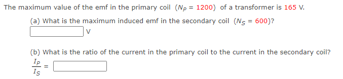 The maximum value of the emf in the primary coil (Np = 1200) of a transformer is 165 V.
(a) What is the maximum induced emf in the secondary coil (N = 600)?
V
(b) What is the ratio of the current in the primary coil to the current in the secondary coil?
Ip
Is
=