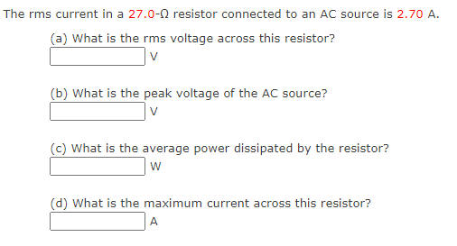 The rms current in a 27.0-02 resistor connected to an AC source is 2.70 A.
(a) What is the rms voltage across this resistor?
v
(b) What is the peak voltage of the AC source?
V
(c) What is the average power dissipated by the resistor?
W
(d) What is the maximum current across this resistor?
A