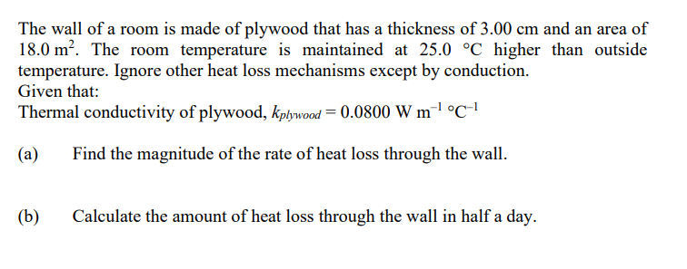 The wall of a room is made of plywood that has a thickness of 3.00 cm and an area of
18.0 m?. The room temperature is maintained at 25.0 °C higher than outside
temperature. Ignore other heat loss mechanisms except by conduction.
Given that:
Thermal conductivity of plywood, kpływood = 0.0800 W m¯1 °C-'
(a)
Find the magnitude of the rate of heat loss through the wall.
(b)
Calculate the amount of heat loss through the wall in half a day.
