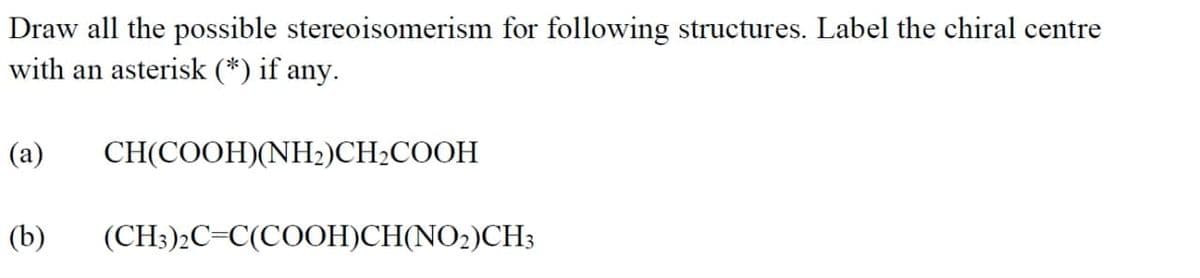Draw all the possible stereoisomerism for following structures. Label the chiral centre
with an asterisk (*) if any.
(a)
CНICOОH)(NH)CH-COOH
(b)
(CH3)2C=C(COOH)CH(NO2)CH3
