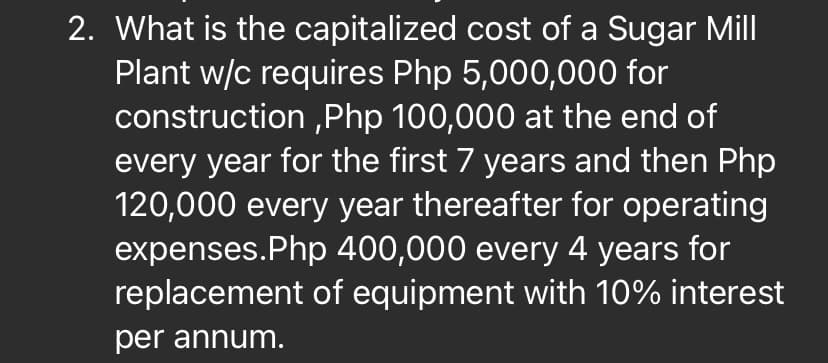 2. What is the capitalized cost of a Sugar Mill|
Plant w/c requires Php 5,000,000 for
construction ,Php 100,000 at the end of
every year for the first 7 years and then Php
120,000 every year thereafter for operating
expenses.Php 400,000 every 4 years for
replacement of equipment with 10% interest
per annum.
